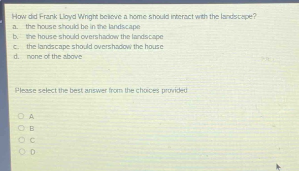 how did frank lloyd wright believe a home should interact with the landscape?\na. the house should be in the landscape\nb. the house should overshadow the landscape\nc. the landscape should overshadow the house\nd. none of the above\nplease select the best answer from the choices provided\no a\no b\no c\no d