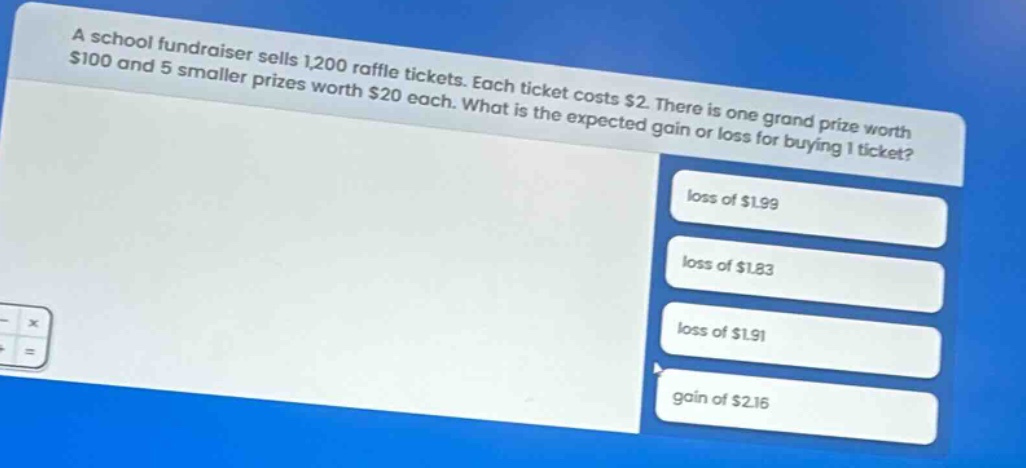 a school fundraiser sells 1,200 raffle tickets. each ticket costs $2. there is one grand prize worth $100 and 5 smaller prizes worth $20 each. what is the expected gain or loss for buying 1 ticket? loss of $1.99 loss of $1.83 loss of $1.91 gain of $2.16