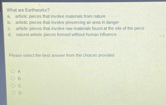 what are earthworks?\na. artistic pieces that involve materials from nature\nb. artistic pieces that involve preserving an area in danger\nc. artistic pieces that involve raw materials found at the site of the piece\nd. natural artistic pieces formed without human influence\nplease select the best answer from the choices provided\no a\no b\no c\no d