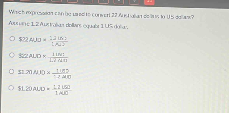 which expression can be used to convert 22 australian dollars to us dollars? assume 1.2 australian dollars equals 1 us dollar.\n$22 aud\times\frac{1.2 usd}{1 aud}$\n$22 aud\times\frac{1 usd}{1.2 aud}$\n$1.20 aud\times\frac{1 usd}{1.2 aud}$\n$1.20 aud\times\frac{1.2 usd}{1 aud}$