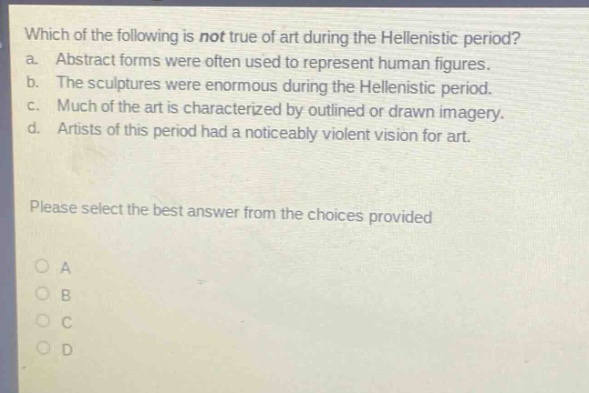 which of the following is not true of art during the hellenistic period? a. abstract forms were often used to represent human figures. b. the sculptures were enormous during the hellenistic period. c. much of the art is characterized by outlined or drawn imagery. d. artists of this period had a noticeably violent vision for art. please select the best answer from the choices provided