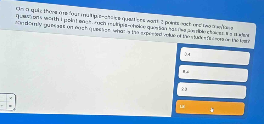 on a quiz there are four multiple - choice questions worth 3 points each and two true/false questions worth 1 point each. each multiple - choice question has five possible choices. if a student randomly guesses on each question, what is the expected value of the students score on the test? 3.4 5.4 2.8 1.8