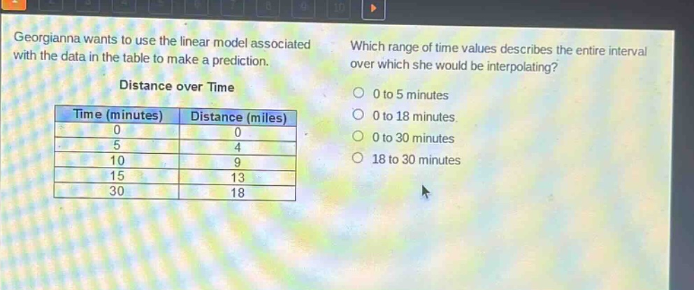 georgianna wants to use the linear model associated with the data in the table to make a prediction. which range of time values describes the entire interval over which she would be interpolating? distance over time\n| time (minutes) | distance (miles) |\n| ---- | ---- |\n| 0 | 0 |\n| 5 | 4 |\n| 10 | 9 |\n| 15 | 13 |\n| 30 | 18 |\n0 to 5 minutes\n0 to 18 minutes\n0 to 30 minutes\n18 to 30 minutes
