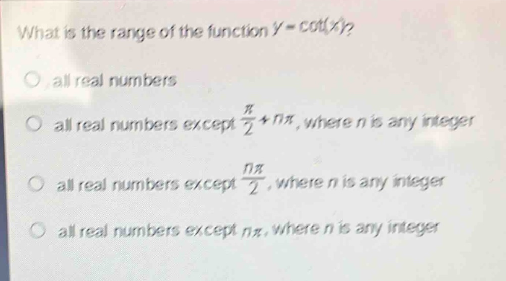 what is the range of the function (y = cot(x))?\nall real numbers\nall real numbers except (\frac{pi}{2}+npi), where (n) is any integer\nall real numbers except (\frac{npi}{2}), where (n) is any integer\nall real numbers except (npi), where (n) is any integer