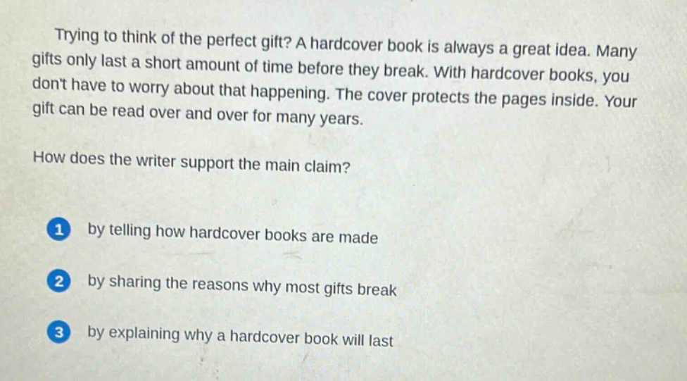 trying to think of the perfect gift? a hardcover book is always a great idea. many gifts only last a short amount of time before they break. with hardcover books, you dont have to worry about that happening. the cover protects the pages inside. your gift can be read over and over for many years.\nhow does the writer support the main claim?\n1 by telling how hardcover books are made\n2 by sharing the reasons why most gifts break\n3 by explaining why a hardcover book will last
