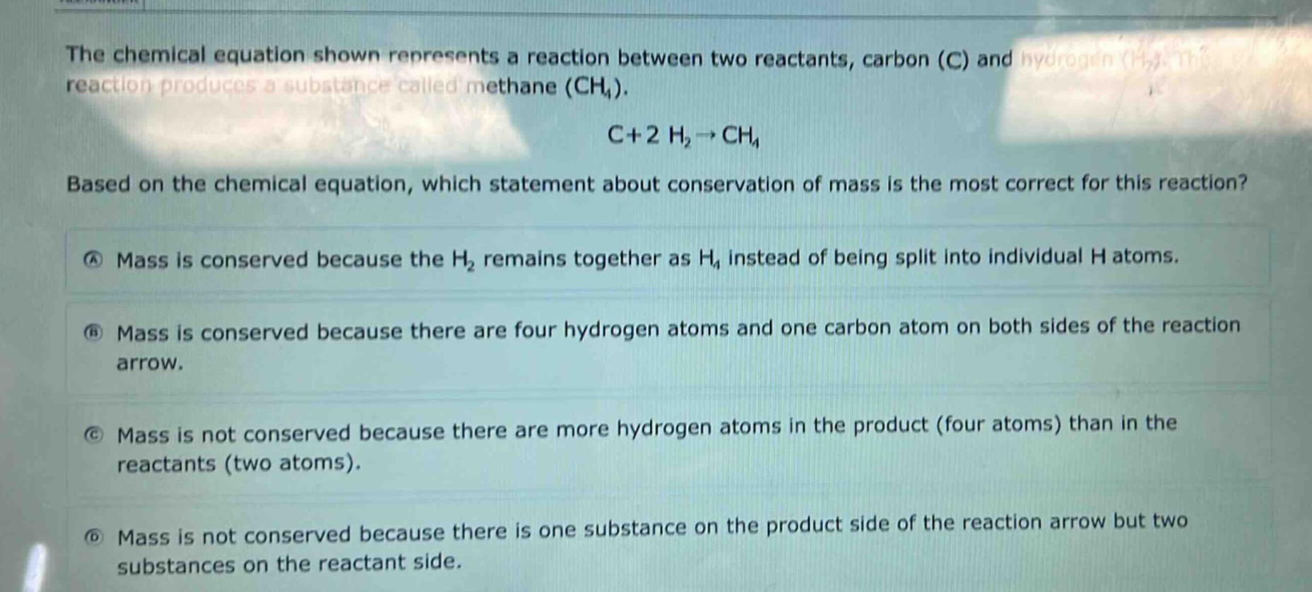 the chemical equation shown represents a reaction between two reactants, carbon (c) and hydrogen (h₂). the reaction produces a substance called methane (ch₄). c + 2 h₂→ch₄. based on the chemical equation, which statement about conservation of mass is the most correct for this reaction? a mass is conserved because the h₂ remains together as h₄ instead of being split into individual h atoms. b mass is conserved because there are four hydrogen atoms and one carbon atom on both sides of the reaction arrow. c mass is not conserved because there are more hydrogen atoms in the product (four atoms) than in the reactants (two atoms). d mass is not conserved because there is one substance on the product side of the reaction arrow but two substances on the reactant side.
