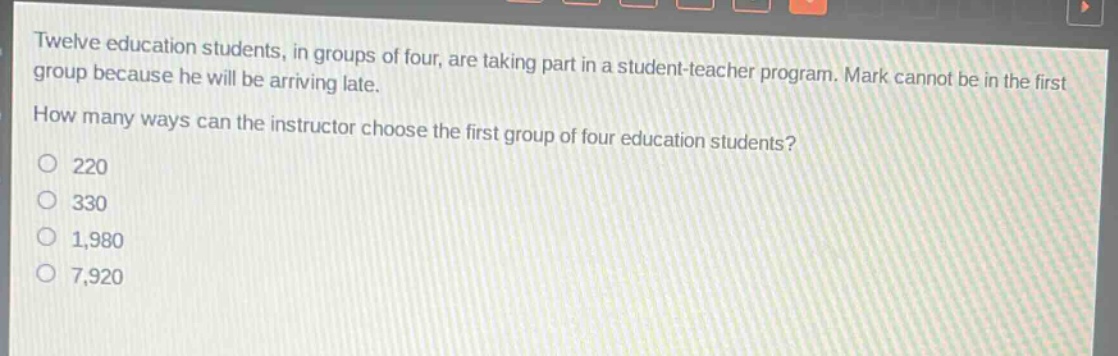 twelve education students, in groups of four, are taking part in a student - teacher program. mark cannot be in the first group because he will be arriving late. how many ways can the instructor choose the first group of four education students?\n220\n330\n1,980\n7,920