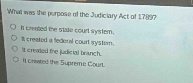 what was the purpose of the judiciary act of 1789?\no it created the state court system.\no it created a federal court system.\no it created the judicial branch.\no it created the supreme court.