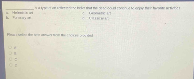 ____ is a type of art reflected the belief that the dead could continue to enjoy their favorite activities.\na. hellenistic art c. geometric art\nb. funerary art d. classical art\nplease select the best answer from the choices provided\n○ a\n○ b\n○ c\n○ d