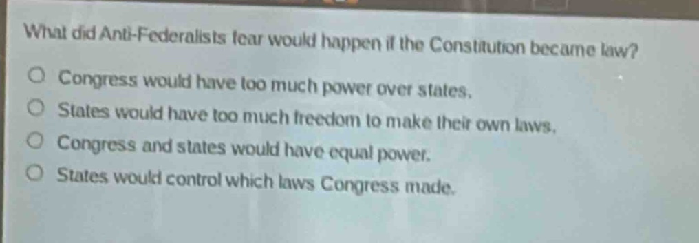 what did anti - federalists fear would happen if the constitution became law?\no congress would have too much power over states.\no states would have too much freedom to make their own laws.\no congress and states would have equal power.\no states would control which laws congress made.