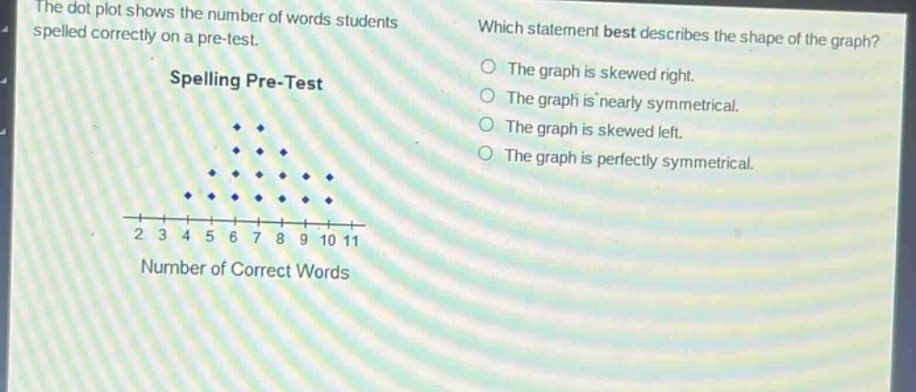 the dot plot shows the number of words students spelled correctly on a pre - test. which statement best describes the shape of the graph? spelling pre - test the graph is skewed right. the graph is nearly symmetrical. the graph is skewed left. the graph is perfectly symmetrical. 2 3 4 5 6 7 8 9 10 11 number of correct words