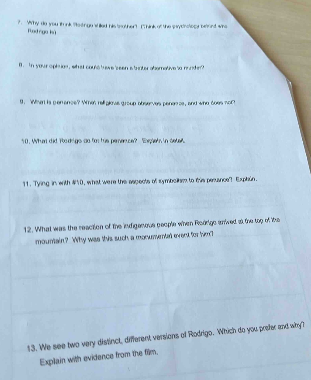 7. why do you think rodrigo killed his brother? (think of the psychology behind who rodrigo is)\n8. in your opinion, what could have been a better alternative to murder?\n9. what is penance? what religious group observes penance, and who does not?\n10. what did rodrigo do for his penance? explain in detail.\n11. tying in with #10, what were the aspects of symbolism to this penance? explain.\n12. what was the reaction of the indigenous people when rodrigo arrived at the top of the mountain? why was this such a monumental event for him?\n13. we see two very distinct, different versions of rodrigo. which do you prefer and why? explain with evidence from the film.