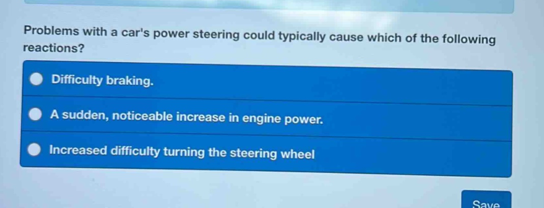 problems with a cars power steering could typically cause which of the following reactions?\ndifficulty braking.\na sudden, noticeable increase in engine power.\nincreased difficulty turning the steering wheel