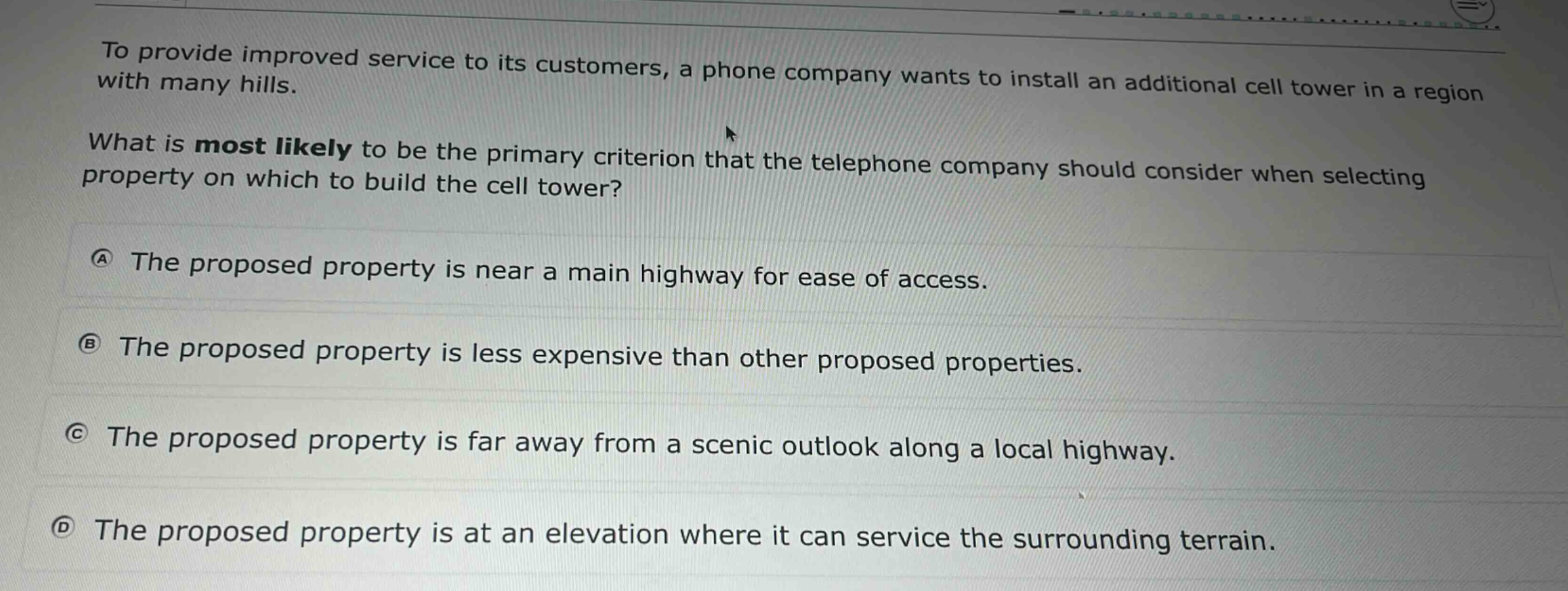 to provide improved service to its customers, a phone company wants to install an additional cell tower in a region with many hills. what is most likely to be the primary criterion that the telephone company should consider when selecting property on which to build the cell tower? (a) the proposed property is near a main highway for ease of access. (b) the proposed property is less expensive than other proposed properties. (c) the proposed property is far away from a scenic outlook along a local highway. (d) the proposed property is at an elevation where it can service the surrounding terrain.