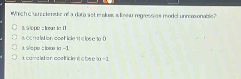 which characteristic of a data set makes a linear regression model unreasonable?\n a slope close to 0\n a correlation coefficient close to 0\n a slope close to -1\n a correlation coefficient close to -1