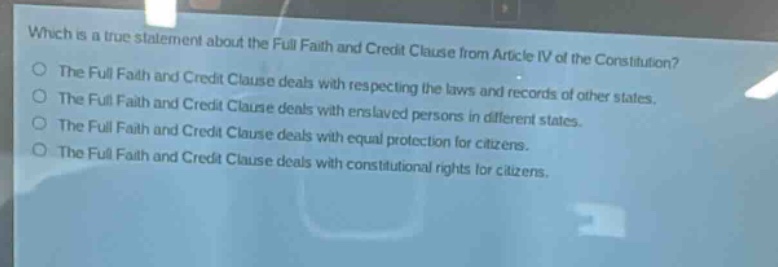 which is a true statement about the full faith and credit clause from article iv of the constitution?\nthe full faith and credit clause deals with respecting the laws and records of other states.\nthe full faith and credit clause deals with enslaved persons in different states.\nthe full faith and credit clause deals with equal protection for citizens.\nthe full faith and credit clause deals with constitutional rights for citizens.