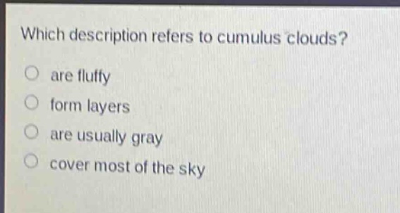 which description refers to cumulus clouds?\no are fluffy\no form layers\no are usually gray\no cover most of the sky
