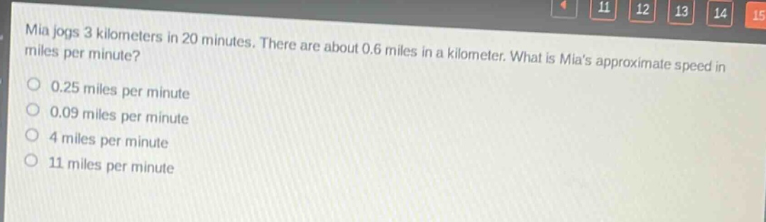 mia jogs 3 kilometers in 20 minutes. there are about 0.6 miles in a kilometer. what is mias approximate speed in miles per minute?\n0.25 miles per minute\n0.09 miles per minute\n4 miles per minute\n11 miles per minute