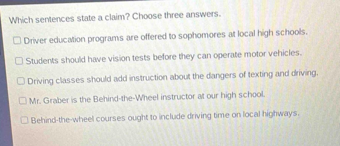 which sentences state a claim? choose three answers.\ndriver education programs are offered to sophomores at local high schools.\nstudents should have vision tests before they can operate motor vehicles.\ndriving classes should add instruction about the dangers of texting and driving.\nmr. graber is the behind - the - wheel instructor at our high school.\nbehind - the - wheel courses ought to include driving time on local highways.