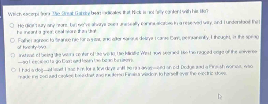which excerpt from the great gatsby best indicates that nick is not fully content with his life?\nhe didnt say any more, but weve always been unusually communicative in a reserved way, and i understood that he meant a great deal more than that.\nfather agreed to finance me for a year, and after various delays i came east, permanently, i thought, in the spring of twenty - two.\ninstead of being the warm center of the world, the middle west now seemed like the ragged edge of the universe—so i decided to go east and learn the bond business.\ni had a dog—at least i had him for a few days until he ran away—and an old dodge and a finnish woman, who made my bed and cooked breakfast and muttered finnish wisdom to herself over the electric stove.