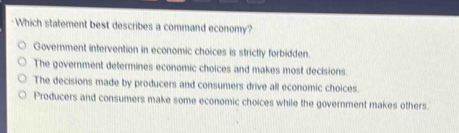 which statement best describes a command economy?\ngovernment intervention in economic choices is strictly forbidden.\nthe government determines economic choices and makes most decisions.\nthe decisions made by producers and consumers drive all economic choices.\nproducers and consumers make some economic choices while the government makes others.