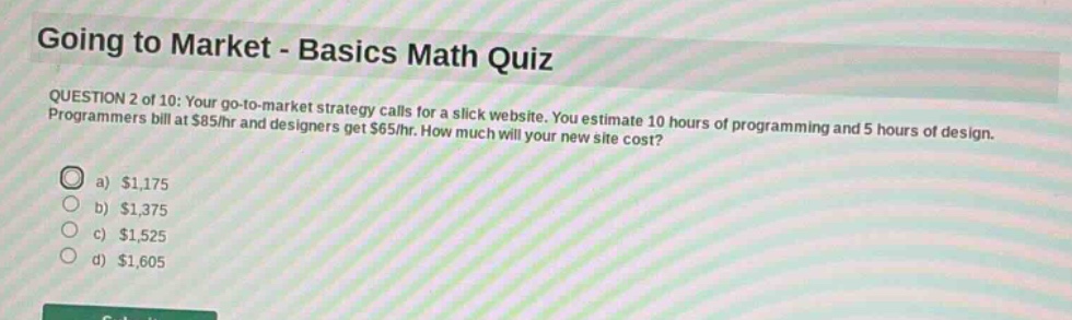 going to market - basics math quiz\nquestion 2 of 10: your go - to - market strategy calls for a slick website. you estimate 10 hours of programming and 5 hours of design. programmers bill at $85/hr and designers get $65/hr. how much will your new site cost?\n a) $1,175\n b) $1,375\n c) $1,525\n d) $1,605