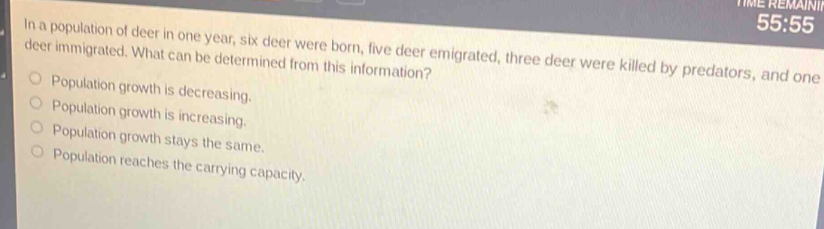 in a population of deer in one year, six deer were born, five deer emigrated, three deer were killed by predators, and one deer immigrated. what can be determined from this information?\npopulation growth is decreasing.\npopulation growth is increasing.\npopulation growth stays the same.\npopulation reaches the carrying capacity.