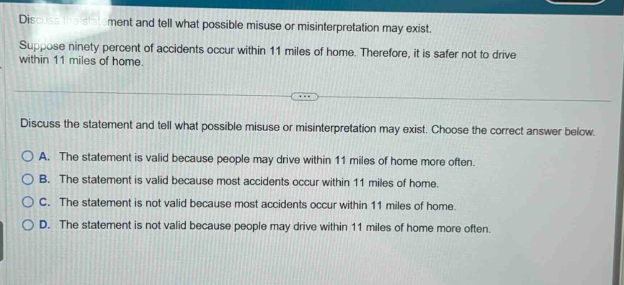 discuss the statement and tell what possible misuse or misinterpretation may exist. suppose ninety percent of accidents occur within 11 miles of home. therefore, it is safer not to drive within 11 miles of home. discuss the statement and tell what possible misuse or misinterpretation may exist. choose the correct answer below. a. the statement is valid because people may drive within 11 miles of home more often. b. the statement is valid because most accidents occur within 11 miles of home. c. the statement is not valid because most accidents occur within 11 miles of home. d. the statement is not valid because people may drive within 11 miles of home more often.
