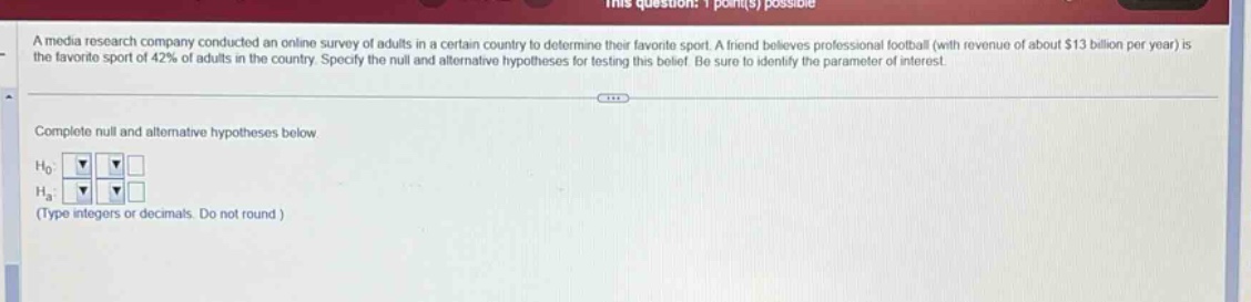 a media research company conducted an online survey of adults in a certain country to determine their favorite sport. a friend believes professional football (with revenue of about $13 billion per year) is the favorite sport of 42% of adults in the country. specify the null and alternative hypotheses for testing this belief. be sure to identify the parameter of interest. complete null and alternative hypotheses below. $h_0$: $h_a$: (type integers or decimals. do not round)