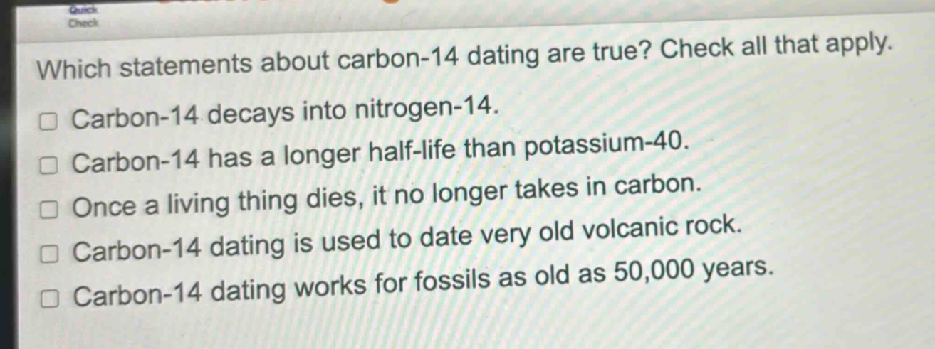 which statements about carbon - 14 dating are true? check all that apply.\ncarbon - 14 decays into nitrogen - 14.\ncarbon - 14 has a longer half - life than potassium - 40.\nonce a living thing dies, it no longer takes in carbon.\ncarbon - 14 dating is used to date very old volcanic rock.\ncarbon - 14 dating works for fossils as old as 50,000 years.