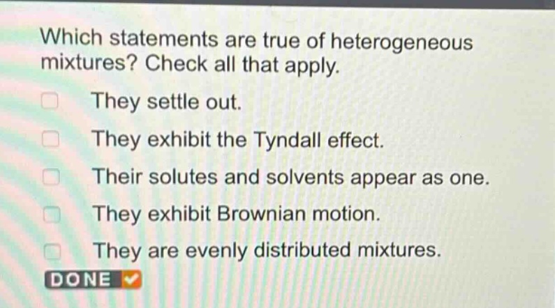 which statements are true of heterogeneous mixtures? check all that apply. they settle out. they exhibit the tyndall effect. their solutes and solvents appear as one. they exhibit brownian motion. they are evenly distributed mixtures.