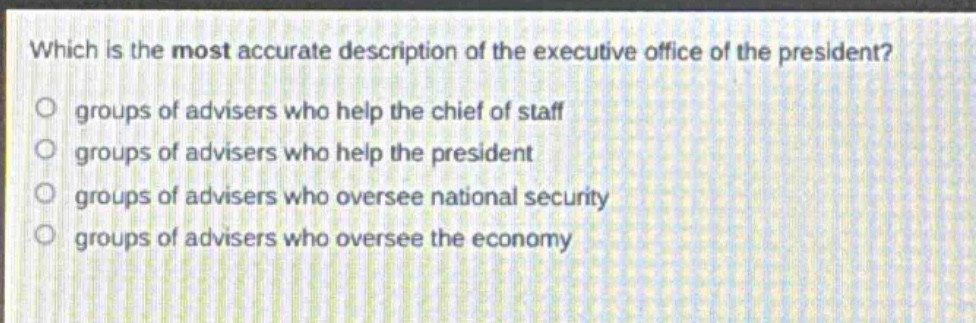 which is the most accurate description of the executive office of the president?\no groups of advisers who help the chief of staff\no groups of advisers who help the president\no groups of advisers who oversee national security\no groups of advisers who oversee the economy