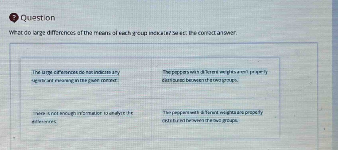 question\nwhat do large differences of the means of each group indicate? select the correct answer.\nthe large differences do not indicate any significant meaning in the given context.\nthe peppers with different weights arent properly distributed between the two groups.\nthere is not enough information to analyze the differences.\nthe peppers with different weights are properly distributed between the two groups.