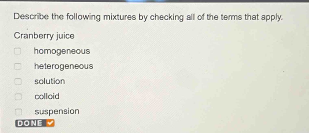 describe the following mixtures by checking all of the terms that apply. cranberry juice\n□ homogeneous\n□ heterogeneous\n□ solution\n□ colloid\n□ suspension\ndone