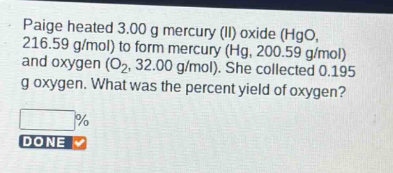 paige heated 3.00 g mercury (ii) oxide (hgo, 216.59 g/mol) to form mercury (hg, 200.59 g/mol) and oxygen (o₂, 32.00 g/mol). she collected 0.195 g oxygen. what was the percent yield of oxygen?\n%