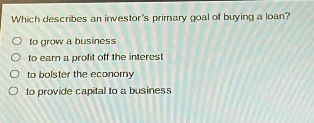 which describes an investors primary goal of buying a loan?\no to grow a business\no to earn a profit off the interest\no to bolster the economy\no to provide capital to a business
