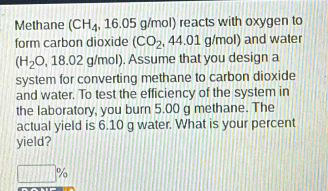 methane (ch₄, 16.05 g/mol) reacts with oxygen to form carbon dioxide (co₂, 44.01 g/mol) and water (h₂o, 18.02 g/mol). assume that you design a system for converting methane to carbon dioxide and water. to test the efficiency of the system in the laboratory, you burn 5.00 g methane. the actual yield is 6.10 g water. what is your percent yield?