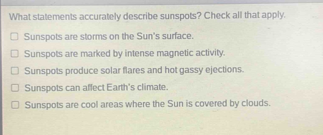 what statements accurately describe sunspots? check all that apply.\nsunspots are storms on the suns surface.\nsunspots are marked by intense magnetic activity.\nsunspots produce solar flares and hot gassy ejections.\nsunspots can affect earths climate.\nsunspots are cool areas where the sun is covered by clouds.