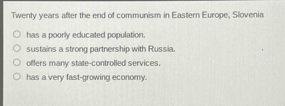 twenty years after the end of communism in eastern europe, slovenia\n○ has a poorly educated population.\n○ sustains a strong partnership with russia.\n○ offers many state - controlled services.\n○ has a very fast - growing economy.