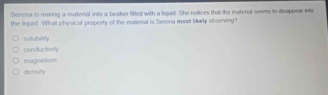 serena is mixing a material into a beaker filled with a liquid. she notices that the material seems to disappear into the liquid. what physical property of the material is serena most likely observing?\no solubility\no conductivity\no magnetism\no density