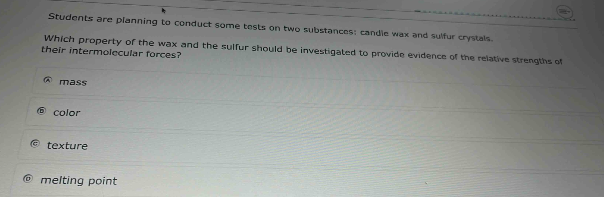 students are planning to conduct some tests on two substances: candle wax and sulfur crystals. which property of the wax and the sulfur should be investigated to provide evidence of the relative strengths of their intermolecular forces?\na mass\nb color\nc texture\nd melting point