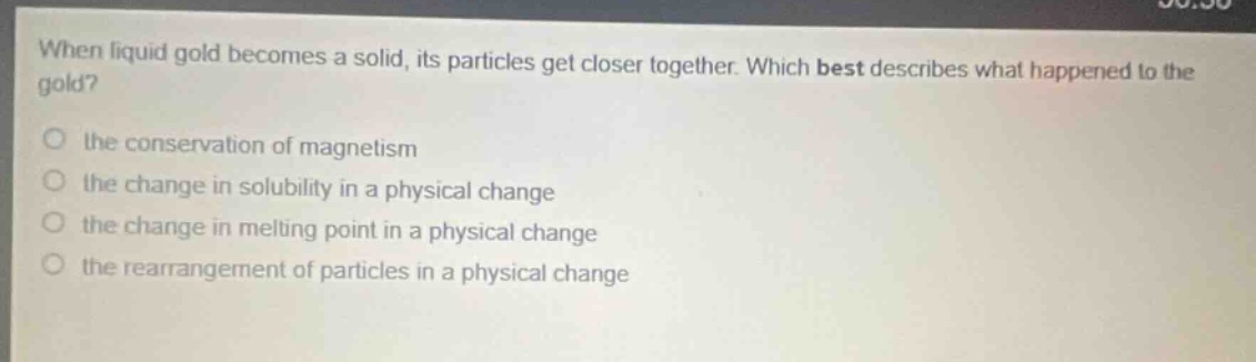 when liquid gold becomes a solid, its particles get closer together. which best describes what happened to the gold?\no the conservation of magnetism\no the change in solubility in a physical change\no the change in melting point in a physical change\no the rearrangement of particles in a physical change