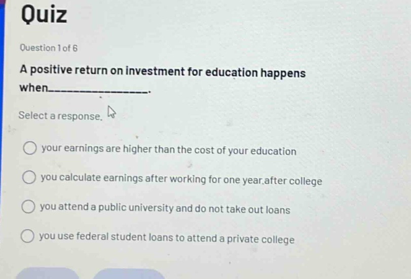 quiz\nquestion 1 of 6\na positive return on investment for education happens when___________.\nselect a response.\nyour earnings are higher than the cost of your education\nyou calculate earnings after working for one year after college\nyou attend a public university and do not take out loans\nyou use federal student loans to attend a private college
