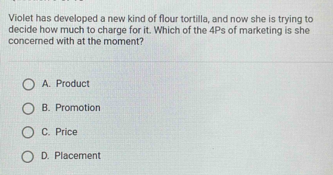 violet has developed a new kind of flour tortilla, and now she is trying to decide how much to charge for it. which of the 4ps of marketing is she concerned with at the moment?\n\na. product\nb. promotion\nc. price\nd. placement
