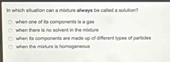 in which situation can a mixture always be called a solution?\nwhen one of its components is a gas\nwhen there is no solvent in the mixture\nwhen its components are made up of different types of particles\nwhen the mixture is homogeneous