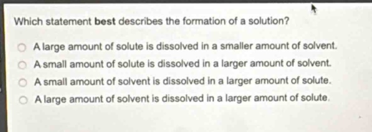 which statement best describes the formation of a solution?\na large amount of solute is dissolved in a smaller amount of solvent.\na small amount of solute is dissolved in a larger amount of solvent.\na small amount of solvent is dissolved in a larger amount of solute.\na large amount of solvent is dissolved in a larger amount of solute.