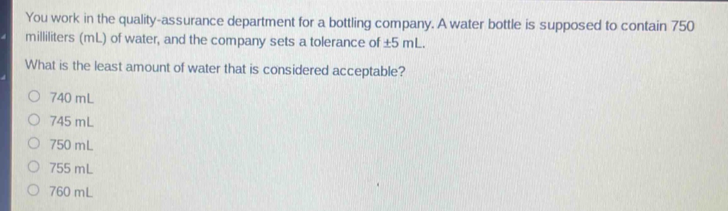 you work in the quality - assurance department for a bottling company. a water bottle is supposed to contain 750 milliliters (ml) of water, and the company sets a tolerance of ±5 ml. what is the least amount of water that is considered acceptable?\n740 ml\n745 ml\n750 ml\n755 ml\n760 ml