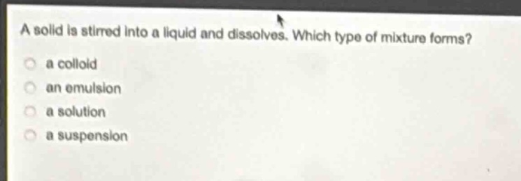 a solid is stirred into a liquid and dissolves. which type of mixture forms?\n a colloid\n an emulsion\n a solution\n a suspension