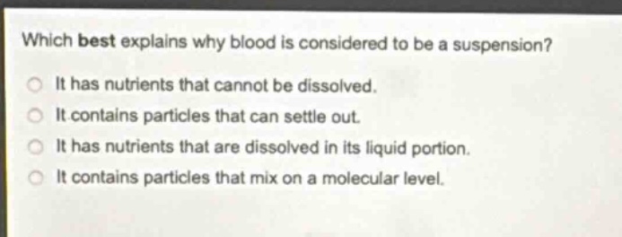 which best explains why blood is considered to be a suspension?\nit has nutrients that cannot be dissolved.\nit contains particles that can settle out.\nit has nutrients that are dissolved in its liquid portion.\nit contains particles that mix on a molecular level.