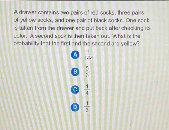 a drawer contains two pairs of red socks, three pairs of yellow socks, and one pair of black socks. one sock is taken from the drawer and put back after checking its color. a second sock is then taken out. what is the probability that the first and the second are yellow? a $\frac{1}{144}$ b $\frac{5}{6}$ c $\frac{1}{4}$ d $\frac{1}{6}$
